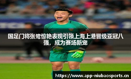 国足门将张鹭惊艳表现引领上海上港晋级亚冠八强，成为赛场新宠